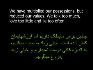 We have multiplied our possessions, but reduced our values. We talk too much, love too little and lie too often.   چندین برابر مایملک داریم اما ارزشهایمان کمتر شده است .  خیلی زیاد صحبت میکنیم، به اندازه کافی دوست نمیداریم و خیلی زیاد دروغ میگوییم . 