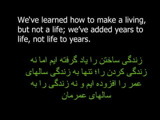 We‘ve learned how to make a living, but not a life; we’ve added years to life, not life to years. زندگی ساختن را یاد گرفته ایم اما نه زندگی کردن را؛ تنها به زندگی سالهای عمر را افزوده ایم و نه زندگی را به سالهای عمرمان 