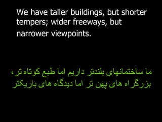We have taller buildings, but shorter tempers; wider freeways, but narrower viewpoints.   ما ساختمانهای بلندتر داریم اما طبع کوتاه تر، بزرگراه های پهن تر اما دیدگاه های باریکتر 