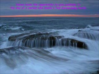 Never loose the opportunity to give sunshine to  the day of a person who needs a few encouraging words. 