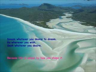 Dream whatever you desire to dream. Go wherever you wish. Seek whatever you desire. Because life is unique by how you shape it. 