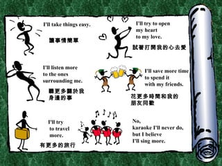 I'll take things   easy. I'll try to open  my heart to my love. I'll listen more to the ones surrounding me. I'll save more time to spend it  with my friends. I'll try to travel more. No,  karaoke I'll never do, but I believe I'll sing more. 讓事情簡單 試著打開我的心去愛 聽更多關於我身邊的事 花更多時間和我的朋友同歡 有更多的旅行 