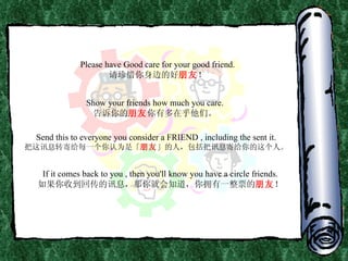 Please have Good care for your good friend. 请珍惜你身边的好 朋友 ！ Show your friends how much you care. 告诉你的 朋友 你有多在乎他们。 Send this to everyone you consider a FRIEND , including the sent it. 把这讯息转寄给每一个你认为是「 朋友 」的人，包括把讯息寄给你的这个人。 If it comes back to you , then you'll know you have a circle friends. 如果你收到回传的讯息，那你就会知道，你拥有一整票的 朋友 ！ 
