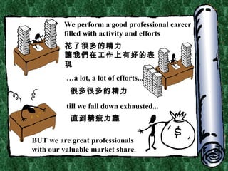 We perform a good professional career filled with activity and efforts … a lot, a lot of efforts... till we fall down exhausted... BUT we are great professionals with our valuable market share . 花了很多的精力 讓我們在工作上有好的表現 很多很多的精力 直到精疲力盡 