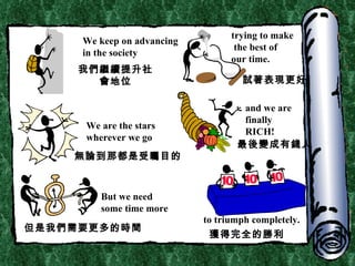 We keep on advancing in the society trying to make the best of  our time. We are the stars wherever we go and we are finally RICH! But we need some time more to triumph completely. 我們繼續提升社會地位 試著表現更好 無論到那都是受矚目的 最後變成有錢人 但是我們需要更多的時間 獲得完全的勝利 