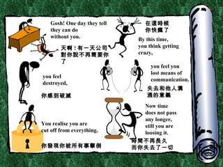 Gosh! One day they tell they can do  without you. By this time, you think getting  crazy, you feel  destroyed, you feel you lost means of communication. You realise you are  cut off from everything. Now time does not pass any longer, still you are  loosing it. 天啊 ! 有一天公司對你說不再需要你了 在這時候 你快瘋了 你感到破滅 失去和他人溝通的意義 你發現你被所有事擊倒 時間不再長久 而你失去了一切 
