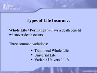 Types of Life Insurance Whole Life   / Permanent  – Pays a death benefit whenever death occurs.  Three common variations: Traditional Whole Life Universal Life Variable Universal Life 