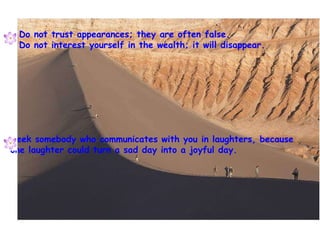 Do not trust appearances; they are often false. Do not interest yourself in the wealth; it will disappear. Seek somebody who communicates with you in laughters, because one laughter could turn a sad day into a joyful day. 