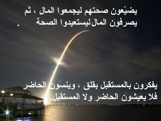 يضيّعون صحتهم ليجمعوا المال ، ثم يصرفون المال   ليستعيدوا   الصحة  . يفكرون بالمستقبل بقلق ، وينسَون الحاضر ، فلا يعيشون الحاضر   ولا المستقبل .  