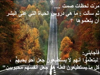 مرّت لحظات صمت   ....  ثم سألت  :  ما هي دروس   الحياة التي على البشر أن يتعلّموها  ؟   فأجابني :    ليتعلّموا   أنهم لا يستطيعون جَعل أحدٍٍ يحبهم  ، كل ما يستطيعون فعله هو جَعل أنفسهم   محبوبين "  