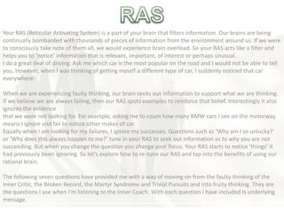 Your RAS (Reticular Activating System) is a part of your brain that filters information. Our brains are being
continually bombarded with thousands of pieces of information from the environment around us. If we were
to consciously take note of them all, we would experience brain overload. So your RAS acts like a filter and
helps you to ‘notice’ information that is relevant, important, of interest or perhaps unusual.
I do a great deal of driving. Ask me which car is the most popular on the road and I would not be able to tell
you. However, when I was thinking of getting myself a different type of car, I suddenly noticed that car
everywhere.
When we are experiencing faulty thinking, our brain seeks out information to support what we are thinking.
If we believe we are always failing, then our RAS spots examples to reinforce that belief. Interestingly it also
ignores the evidence
that we were not looking for. For example, asking me to count how many BMW cars I see on the motorway
means I ignore and fail to notice other makes of car.
Equally when I am looking for my failures, I ignore my successes. Questions such as ‘Why am I so unlucky?’
or ‘Why does this always happen to me?’ tune in your RAS to seek out information as to why you are not
succeeding. But when you change the question you change your focus. Your RAS starts to notice ‘things’ it
had previously been ignoring. So let’s explore how to re-tune our RAS and tap into the benefits of using our
rational brain.
The following seven questions have provided me with a way of moving on from the faulty thinking of the
Inner Critic, the Broken Record, the Martyr Syndrome and Trivial Pursuits and into fruity thinking. They are
the questions I use when I’m listening to the Inner Coach. With each question I have included Is underlying
message.
 