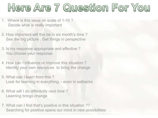 1. Where is this issue on scale of 1-10 ?
Decide what is really important
2. How important will this be in six month‘s time ?
See the big picture . Get things in perspective
3. Is my response appropriate and effective ?
You choose your response
4. How can I influence or improve this situation ?
Identity your own resources to bring the change
5. What can I learn from this ?
Look for learning in everything – even in setbacks
6. What will I do differently next time ?
Learning brings change
7. What can I find that‘s positive in this situation ??
Searching for positive opens our mind in new possibilities
 