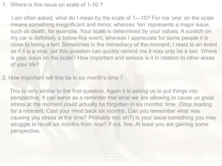 1. Where is this issue on scale of 1-10 ?
I am often asked, what do I mean by the scale of 1—10? For me ‗one‘ on the scale
means something insignificant and minor, whereas ‗ten‘ represents a major issue,
such as death, for example. Your scale is determined by your values. A scratch on
my car is definitely a below-five event, whereas I appreciate for some people it is
close to being a ten! Sometimes in the immediacy of the moment, I react to an event
as if it is a nine; yet this question can quickly remind me it may only be a two. Where
is your issue on the scale? How important and serious is it in relation to other areas
of your life?
2. How important will this be in six month‘s time ?
This is very similar to the first question. Again it is asking us to put things into
perspective. It can serve as a reminder that what we are allowing to cause us great
stress at the moment could actually be forgotten in six months‘ time. (Stop reading
for a moment. Cast your mind back six months. Can you remember what was
causing you stress at the time? Probably not, eh?) Is your issue something you may
struggle to recall six months from now? If not, fine. At least you are gaining some
perspective.
 