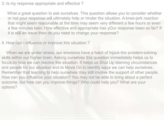 3. Is my response appropriate and effective ?
What a great question to ask ourselves. This question allows you to consider whether
or not your response will ultimately help or hinder the situation. A knee-jerk reaction
that might seem reasonable at the time may seem very different a few hours or even
a few minutes later. How effective and appropriate has yOur response been so far? If
it is still an issue then do you need to change your response?
4. How can I influence or improve this situation ?
When we are under stress, our emotions have a habit of hijack-the problem-solving
skills within our higher brain. Asking ourselves this question immediately helps us to
focus on how we can resolve the situation. It helps us Shut Up blaming circumstances
and people for our situation and to Move On to identify ways we can help ourselves.
Remember that learning to help ourselves may still involve the support of other people.
How can you influence your situation? You may not be able to bring about a perfect
outcome, but how can you improve things? Who could help you? What are your
options?
 
