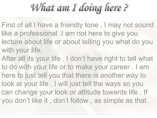 First of all I have a friendly tone . I may not sound
like a professional .I am not here to give you
lecture about life or about telling you what do you
with your life.
After all its your life . I don‘t have right to tell what
to do with your life or to make your career . I am
here to just tell you that there is another way to
look at your life . I will just tell the ways so you
can change your look or attitude towards life . If
you don‘t like it , don‘t follow , as simple as that .
 