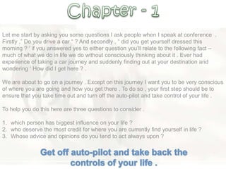 Let me start by asking you some questions I ask people when I speak at conference .
Firstly ,‖ Do you drive a car ― ? And secondly , ― did you get yourself dressed this
morning ? ‗ if you answered yes to either question you‘ll relate to the following fact –
much of what we do in life we do without consciously thinking about it . Ever had
experience of taking a car journey and suddenly finding out at your destination and
wondering ‗ How did I get here ? .
We are about to go on a journey . Except on this journey I want you to be very conscious
of where you are going and how you get there . To do so , your first step should be to
ensure that you take time out and turn off the auto-pilot and take control of your life .
To help you do this here are three questions to consider .
1. which person has biggest influence on your life ?
2. who deserve the most credit for where you are currently find yourself in life ?
3. Whose advice and opinions do you tend to act always upon ?
 