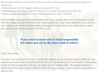 Let me share with you my answers. (I have to confess they would not always have been my
response.)
1 Which person has the biggest influence on your life? I do.
2 Who deserves the most credit for where you currently find yourself in life? I do.
3 Whose advice and opinions do you tend to-always act upon? My own.
How do they match yours? I admit there are many people who have influenced my life
and who deserve credit for how they have helped me. And I have listened to the advice
and opinions of others; but ultimately, the biggest single factor that determines where
you and I currently find ourselves in life is ‗you‘.
Think About this :
You and I are creatures of habit. Living a life where we do not take responsibility for our
actions and where we can blame others for our circumstances is convenient. It becomes
a part of our normal way of living. It‘s what we are familiar with. To change means to
move out of our self-created comfort zone. To some people, that is neither appealing or
easy to do.
 