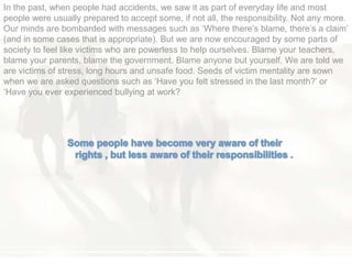 In the past, when people had accidents, we saw it as part of everyday life and most
people were usually prepared to accept some, if not all, the responsibility. Not any more.
Our minds are bombarded with messages such as ‗Where there‘s blame, there‘s a claim‘
(and in some cases that is appropriate). But we are now encouraged by some parts of
society to feel like victims who are powerless to help ourselves. Blame your teachers,
blame your parents, blame the government. Blame anyone but yourself. We are told we
are victims of stress, long hours and unsafe food. Seeds of victim mentality are sown
when we are asked questions such as ‗Have you felt stressed in the last month?‘ or
‗Have you ever experienced bullying at work?
 