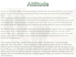 Let me be really clear about what changing your attitude does and does not mean. To do so I am
going to answer the two most common questions that people pose when we’re exploring this
topic.
Does changing my attitude mean I have to accept full responsibility for everything that has
happened to me even when it’s not my fault? No. changing you attitude simply means you accept
responsibility for how you choose to respond to an event. You do not necessarily have to blame
yourself for what has happened, but you should accept responsibility for how to move forward.
But what if I do. believe I have been unfairly treated or discriminated against? Are you suggesting I
simply ‘get over it’ and stop making a fuss? Absolutely and categorically not. The key is not to
remain helpless. You may have been a ‘victim’ but you must see yourself as a survivor. You must
assert yourself when necessary and do all you can to challenge inappropriate actions by an
individual or organization.
The message from this chapter is that some people, consciously or unconsciously,
habitually wear the Victim T-shirt. In doing so, they abdicate responsibility for their lives.
Removing the that kind of attitude is an indication that no matter what life has given us so
far or will give us in the future, we take control of our response. If you want your life to get
better, you‘ll never be able to achieve it until you change your attitude. Change does not
happen when circumstances improve; change happens when you decide to improve your
circumstances.
 