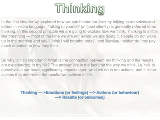 In the first chapter we explored how we can hinder our lives by talking to ourselves and
others in victim language. Talking to yourself (at least silently) is generally referred to as
thinking. In this second principle we are going to explore how we think. Thinking is a little
like breathing — most of the time we are not aware we are doing it. People do not wake
up in the morning and say ‗I think I will breathe today‘, and likewise, neither do they pay
much attention to how they think.
So why is it so important? What is the connection between my thinking and the results I
am experiencing in my life? The answer lies in the fact that the way we think, i.e. talk to
ourselves in our head, significantly impacts upon what we do in our actions, and it is‘our
actions that determine the results we achieve in life.
 