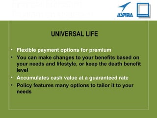 UNIVERSAL LIFE
• Flexible payment options for premium
• You can make changes to your benefits based on
your needs and lifestyle, or keep the death benefit
level
• Accumulates cash value at a guaranteed rate
• Policy features many options to tailor it to your
needs
 