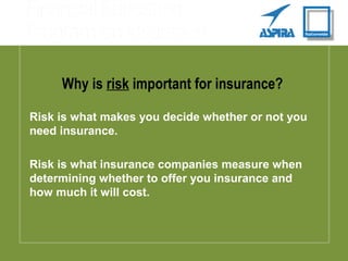 Why is risk important for insurance?
Risk is what makes you decide whether or not you
need insurance.
Risk is what insurance companies measure when
determining whether to offer you insurance and
how much it will cost.
 