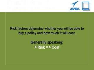 Risk factors determine whether you will be able to
buy a policy and how much it will cost.
Generally speaking:
> Risk = > Cost
 