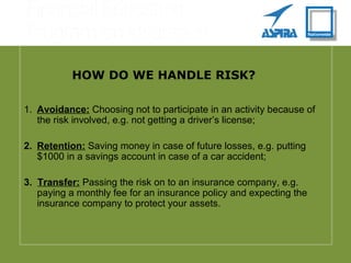 HOW DO WE HANDLE RISK?
1.  Avoidance: Choosing not to participate in an activity because of
the risk involved, e.g. not getting a driver’s license;
2.  Retention: Saving money in case of future losses, e.g. putting
$1000 in a savings account in case of a car accident;
3. Transfer: Passing the risk on to an insurance company, e.g.
paying a monthly fee for an insurance policy and expecting the
insurance company to protect your assets.
 