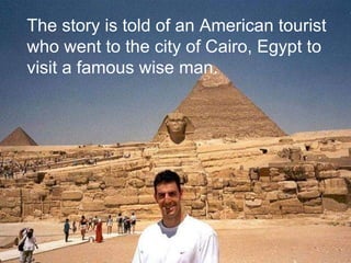 The story is told of an American tourist who went to the city of Cairo, Egypt to visit a famous wise man. 