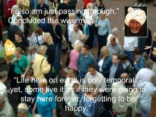 “ Life here on earth is only temporal…yet, some live it as if they were going to stay here forever, forgetting to be happy.” “ I also am just passing through.” Concluded the wise man. 