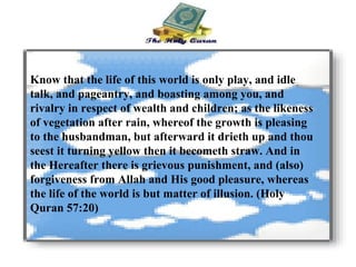 Know that the life of this world is only play, and idle talk, and pageantry, and boasting among you, and rivalry in respect of wealth and children; as the likeness of vegetation after rain, whereof the growth is pleasing to the husbandman, but afterward it drieth up and thou seest it turning yellow then it becometh straw. And in the Hereafter there is grievous punishment, and (also) forgiveness from Allah and His good pleasure, whereas the life of the world is but matter of illusion. (Holy Quran 57:20) 