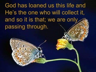 God has loaned us this life and He’s the one who will collect it, and so it is that; we are only passing through. 