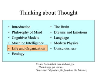 Thinking about Thought
• Introduction
• Philosophy of Mind
• Cognitive Models
• Machine Intelligence
• Life and Organization
• Ecology
• The Brain
• Dreams and Emotions
• Language
• Modern Physics
• Consciousness
We are born naked, wet and hungry.
Then things get worse.
('One-liner' signature file found on the Internet)
 