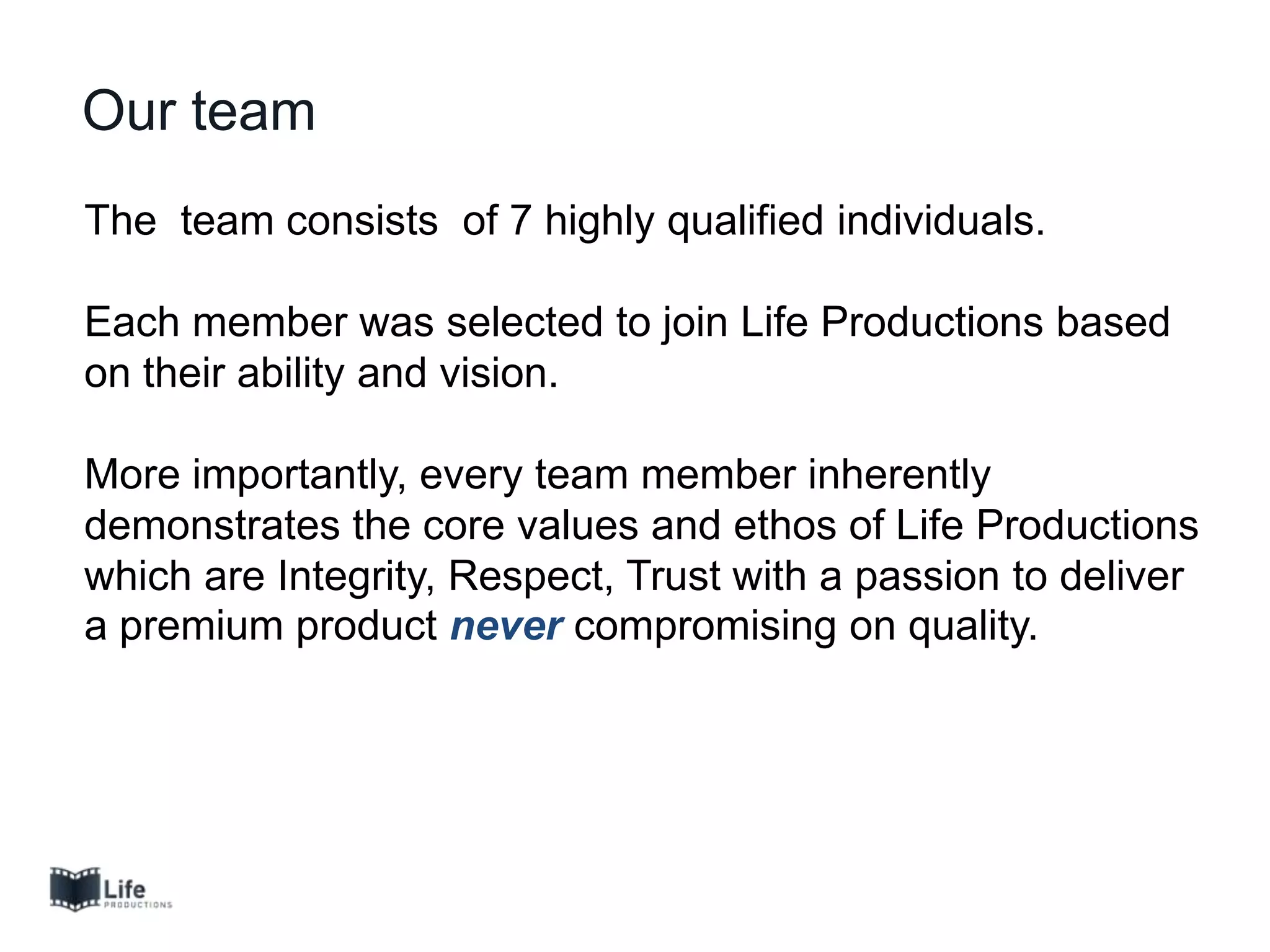 The team consists of 7 highly qualified individuals.
Each member was selected to join Life Productions based
on their ability and vision.
More importantly, every team member inherently
demonstrates the core values and ethos of Life Productions
which are Integrity, Respect, Trust with a passion to deliver
a premium product never compromising on quality.
Our team
 