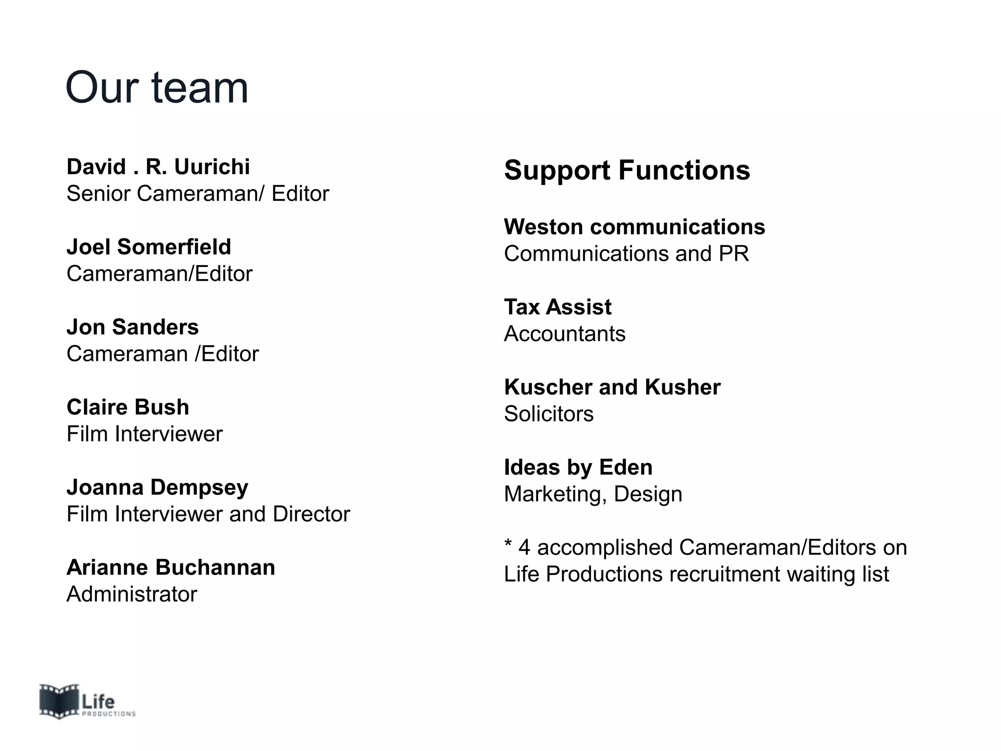 David . R. Uurichi
Senior Cameraman/ Editor
Joel Somerfield
Cameraman/Editor
Jon Sanders
Cameraman /Editor
Claire Bush
Film Interviewer
Joanna Dempsey
Film Interviewer and Director
Arianne Buchannan
Administrator
Our team
Support Functions
Weston communications
Communications and PR
Tax Assist
Accountants
Kuscher and Kusher
Solicitors
Ideas by Eden
Marketing, Design
* 4 accomplished Cameraman/Editors on
Life Productions recruitment waiting list
 