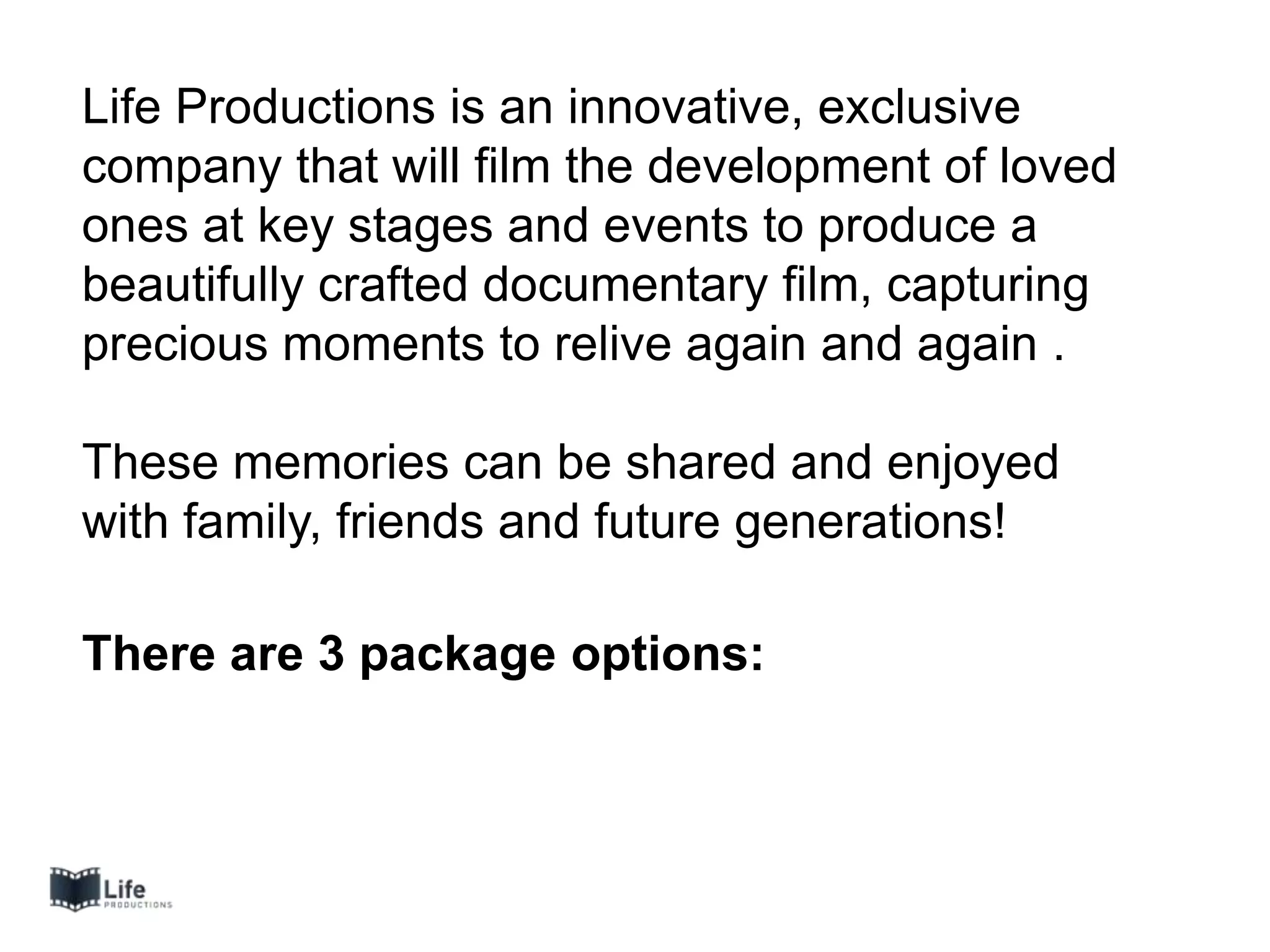 Life Productions is an innovative, exclusive
company that will film the development of loved
ones at key stages and events to produce a
beautifully crafted documentary film, capturing
precious moments to relive again and again .
These memories can be shared and enjoyed
with family, friends and future generations!
There are 3 package options:
 
