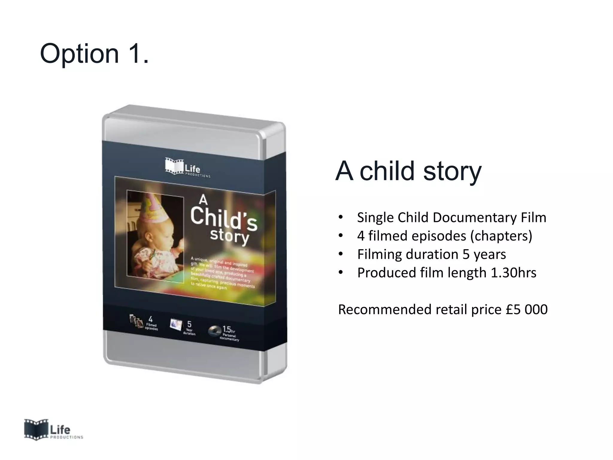 Option 1.
A child story
• Single Child Documentary Film
• 4 filmed episodes (chapters)
• Filming duration 5 years
• Produced film length 1.30hrs
Recommended retail price £5 000
 