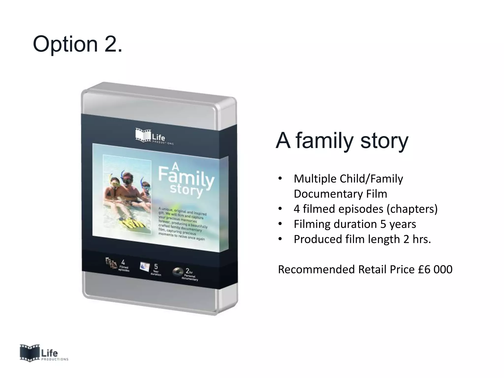 Option 2.
A family story
• Multiple Child/Family
Documentary Film
• 4 filmed episodes (chapters)
• Filming duration 5 years
• Produced film length 2 hrs.
Recommended Retail Price £6 000
 