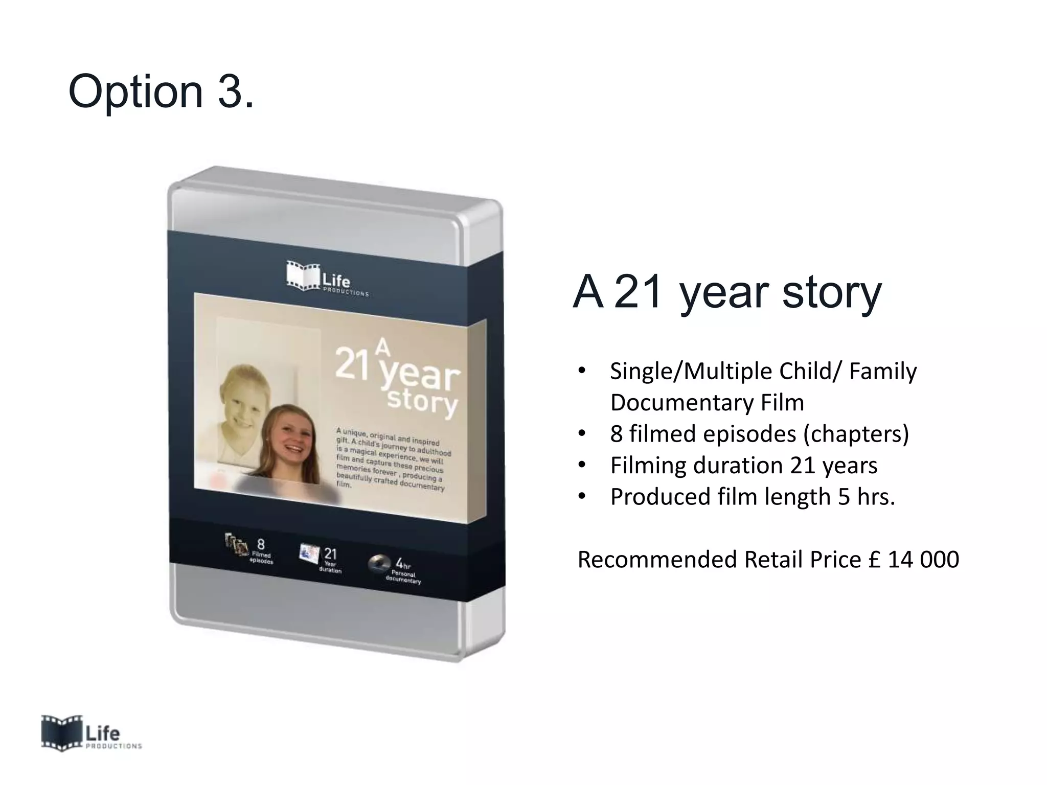 Option 3.
A 21 year story
• Single/Multiple Child/ Family
Documentary Film
• 8 filmed episodes (chapters)
• Filming duration 21 years
• Produced film length 5 hrs.
Recommended Retail Price £ 14 000
 