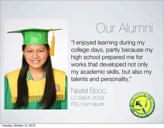 I enjoyed learning during my
college days, partly because my
high school prepared me for
works that developed not only
my academic skills, but also my
talents and personality.
Neziel Booc,
LC Batch 2009
PSU cum laude
Our Alumni
Tuesday, October 15, 2013
 