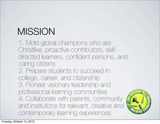 MISSION
1. Mold global champions who are
Christlike, proactive contributors, self-
directed learners, con?dent persons, and
caring citizens
2. Prepare students to succeed in
college, career, and citizenship
3. Pioneer visionary leadership and
professional learning communities
4. Collaborate with parents, community
and institutions for relevant, creative and
contemporary learning experiences
Tuesday, October 15, 2013
 