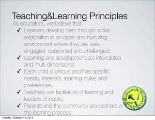 Teaching&Learning Principles
As educators, we believe that:
? Learners?develop best?through active
exploration in an open and nurturing
environment where they are safe,
engaged, supported and challenged.
? Learning and development are?interrelated
and multi-dimensional.
? Each child is?unique and has speci?c
needs, interests, learning styles and
preferences.
? Teachers are?facilitators of learning and
leaders of inquiry.
? Parents and the community are partners in
the learning process.
Tuesday, October 15, 2013
 