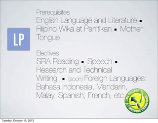 LP
Prerequisites
English Language and Literature 
Filipino Wika at Panitikan  Mother
Tongue
Electives
SRA Reading  Speech 
Research and Technical
Writing  (soon) Foreign Languages:
Bahasa Indonesia, Mandarin,
Malay, Spanish, French, etc.
Tuesday, October 15, 2013
 