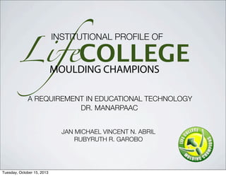 LifeCOLLEGEMOULDING CHAMPIONS
INSTITUTIONAL PROFILE OF
A REQUIREMENT IN EDUCATIONAL TECHNOLOGY
DR. MANARPAAC
JAN MICHAEL VINCENT N. ABRIL
RUBYRUTH R. GAROBO
Tuesday, October 15, 2013
 