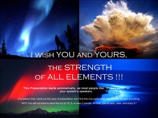 I wish YOU and YOURS,
the STRENGTH
of ALL ELEMENTS !!!
This Presentation starts automatically, as most people like. Please switch on
your system’s speakers.
It is seldom that I send out this type of presentation; but I find this one particularly inspiring and thought provoking.
NO!!! You will not have to send this out to 10, 5, or even 2 people, for luck; just sit back, relax, and enjoy it !
 