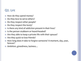 Q1: LIFE 
 How do they spend money? 
 Do they love to serve others? 
 Do they respect other people? 
 Do they respect the lowly? 
 Is there any kind of addiction present in their lives? 
 Is the person stubborn or heard-headed? 
 Are they able to keep a private life with their spouse? 
 Are they quick to lose friends? 
 How long does it take to forgive someone? A moment, day, year, 
forever? 
 Ambition, greediness, laziness… 
 