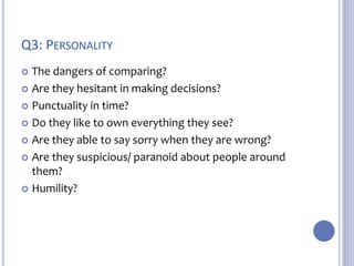 Q3: PERSONALITY 
 The dangers of comparing? 
 Are they hesitant in making decisions? 
 Punctuality in time? 
 Do they like to own everything they see? 
 Are they able to say sorry when they are wrong? 
 Are they suspicious/ paranoid about people around 
them? 
 Humility? 
 