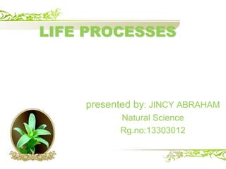 LIFE PROCESSES 
presented by: JINCY ABRAHAM 
Natural Science 
Rg.no:13303012 
 