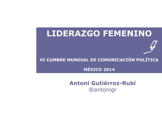 LIDERAZGO FEMENINO 
VI CUMBRE MUNDIAL DE COMUNICACIÓN POLÍTICA 
MÉXICO 2014 
Antoni Gutiérrez-Rubí 
@antonigr 
 