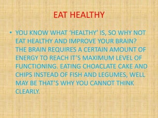EAT HEALTHY
• YOU KNOW WHAT ‘HEALTHY’ IS, SO WHY NOT
EAT HEALTHY AND IMPROVE YOUR BRAIN?
THE BRAIN REQUIRES A CERTAIN AMOUNT OF
ENERGY TO REACH IT’S MAXIMUM LEVEL OF
FUNCTIONING. EATING CHOACLATE CAKE AND
CHIPS INSTEAD OF FISH AND LEGUMES, WELL
MAY BE THAT’S WHY YOU CANNOT THINK
CLEARLY.
 
